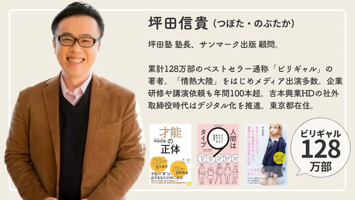 坪田信貴の自己紹介画像「累計128万部のベストセラー通称「ビリギャル」の著者。「情熱大陸」をはじめメディア出演多数。企業研修や講演依頼も年間100本超。吉本興業HDの社外取締役時代はデジタル化を推進。東京都在住。」