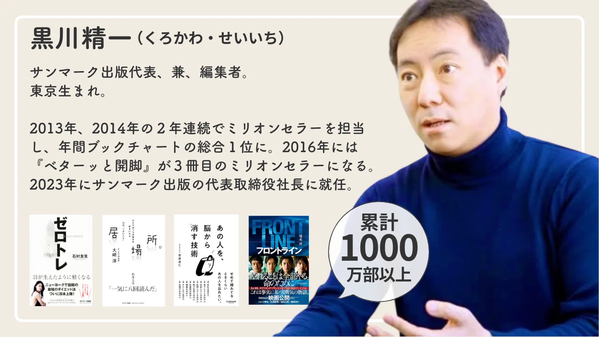 黒川精一の自己紹介画像「サンマーク出版代表兼編集者。2013年、2014年の2年連続でミリオンセラーを担当し、年間ブックチャートの総合1位に。2016年には「ベターっと開脚」が3冊目のミリオンセラーになる。2023年にサンマーク出版の代表取締役社長に就任。」